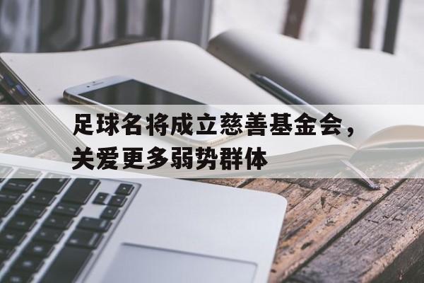 关于足球名将成立慈善基金会，关爱更多弱势群体的信息