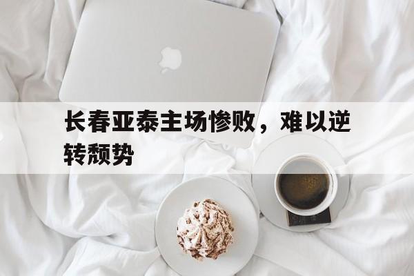 长春亚泰主场惨败，难以逆转颓势的简单介绍