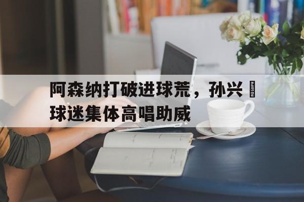 阿森纳打破进球荒，孙兴慜球迷集体高唱助威